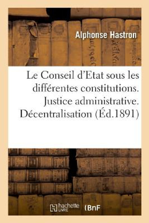 Le Conseil d'Etat Sous Les Différentes Constitutions. Justice Administrative: Décentralisation. Liberté, Égalité, Fraternité by Alphonse Hastron