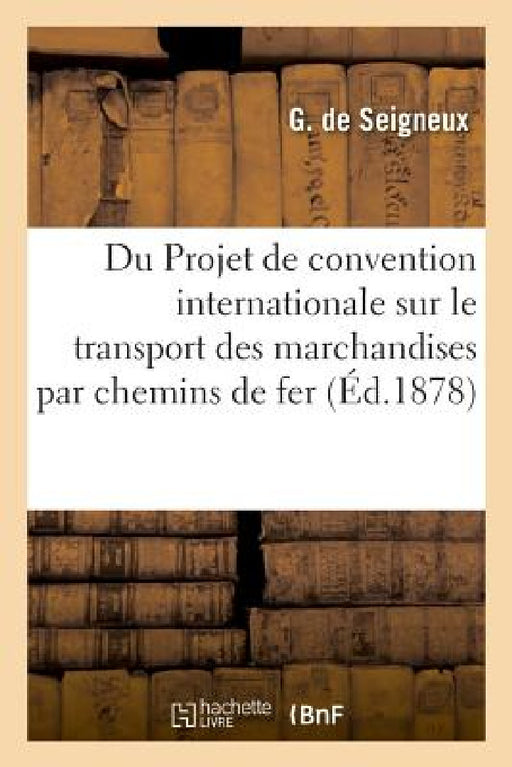 Du Projet de Convention Internationale Sur Le Transport Des Marchandises Par Chemins de Fer: Congrès International Pour Le Développement Et l'Améliora by G. Seigneux