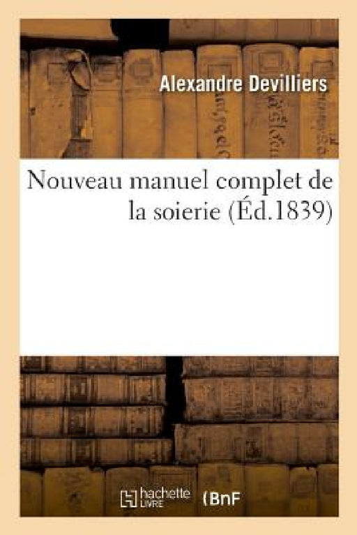 Nouveau Manuel Complet de la Soierie, Rédigé Et Publié Sur Les Renseignemens de Plusieurs Fabricans by Alexandre Devilliers