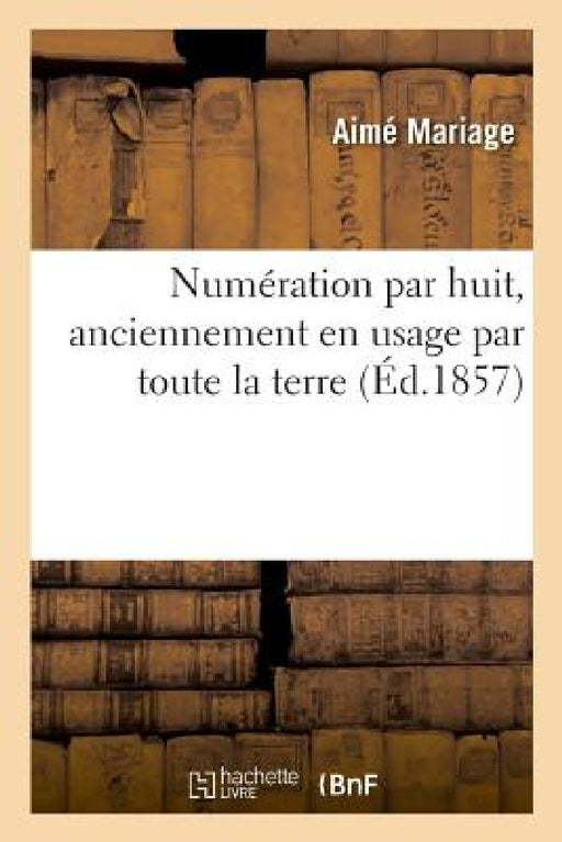 Numération Par Huit, Anciennement En Usage Par Toute La Terre: Prouvée Par Les Koua Des Chinois, Par La Bible, Par Les Livres d'Hésiode, d'Homère, d'H by Aimé Mariage