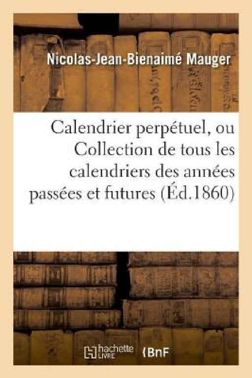 Calendrier Perpétuel, Ou Collection de Tous Les Calendriers Des Années Passées Et Futures by Nicolas-Jean-Bienaimé Mauger