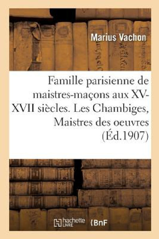 Famille Parisienne de Maistres-Maçons Aux XV, XVI, XVII Siècles. Les Chambiges, Maistres Des Oeuvres: Architectes Des Cathédrales de Beauvais, Sens, T by Marius Vachon