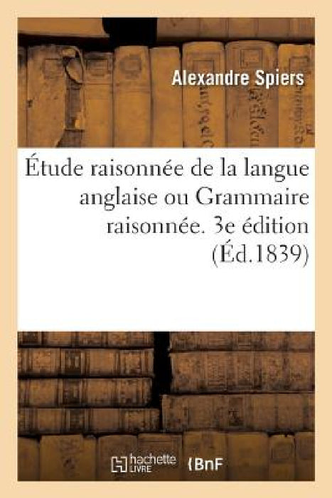 Étude Raisonnée de la Langue Anglaise Ou Grammaire Raisonnée, Cours de Versions: Et Dictionnaire Raisonné Du Texte Dans l'Ordre Des Matières. 3e Éditi by Alexandre Spiers