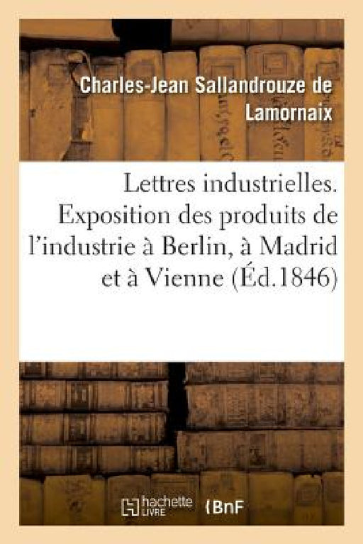 Lettres Industrielles. Exposition Des Produits de l'Industrie À Berlin, À Madrid Et À Vienne: Conseils Généraux de l'Agriculture, Des Manufactures Et by Charles-Jean Sallandrouze de Lamornaix