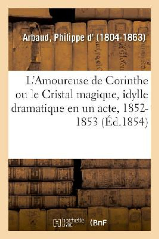 L'Amoureuse de Corinthe Ou Le Cristal Magique, Idylle Dramatique En Un Acte Et En Vers, 1852-1853 by Philippe D' Arbaud