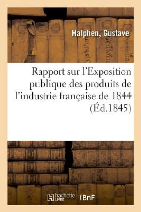 Rapport Sur l'Exposition Publique Des Produits de l'Industrie Française de 1844 by Gustave Halphen