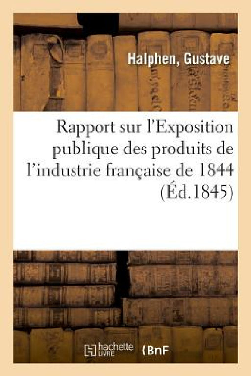 Rapport Sur l'Exposition Publique Des Produits de l'Industrie Française de 1844 by Gustave Halphen
