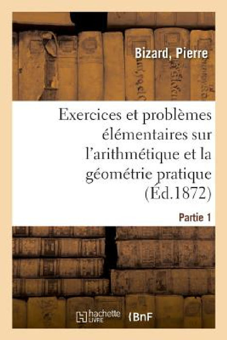 Exercices Et Problèmes Élémentaires Sur l'Arithmétique Et La Géométrie Pratique. Partie 1 by Pierre Bizard