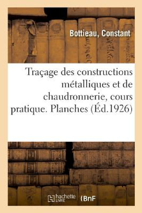 Traçage Des Constructions Métalliques Et de Chaudronnerie, Cours Pratique. Planches: Elèves Des Écoles Professionnelles, Des Traceurs, Dessinateurs, C by Constant Bottieau