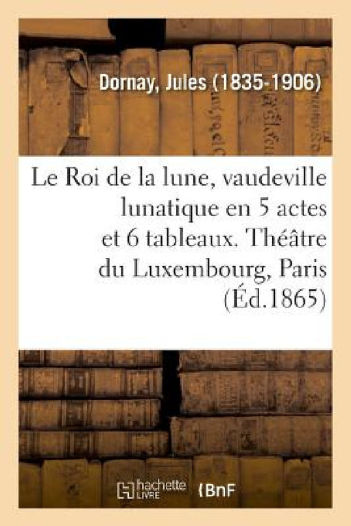 Le Roi de la Lune, Vaudeville Lunatique En 5 Actes Et 6 Tableaux. Théâtre Du Luxembourg, Paris: Sous Les Pontificats d'Innocent XI, d'Alexandre VIII E by Jules Dornay
