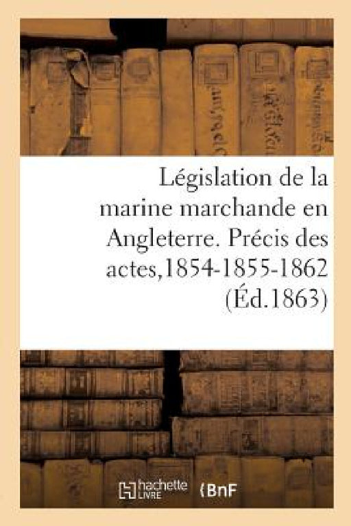 Législation de la Marine Marchande En Angleterre. Précis Des Actes de la Marine Du Commerce: de 1854-1855 Et 1862. Extrait de la Revue Maritime Et Col by Collectif