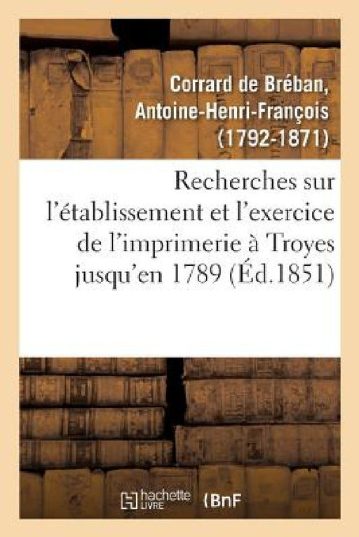 Recherches Sur l'Établissement Et l'Exercice de l'Imprimerie À Troyes, Contenant La Nomenclature: Des Imprimeurs de Cette Ville Jusqu'en 1789, Et Des by Antoine-Henri-Françoi Corrard de Bréban