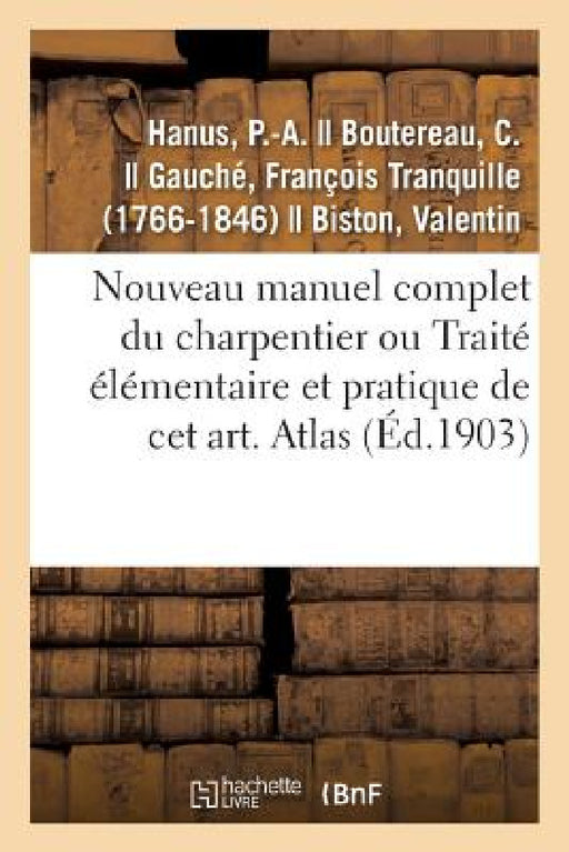 Nouveau Manuel Complet Du Charpentier Ou Traité Élémentaire Et Pratique de CET Art. Atlas: Nouvelle Édition Augmentée de la Charpente En Fer Et La Sér by P. -A Hanus