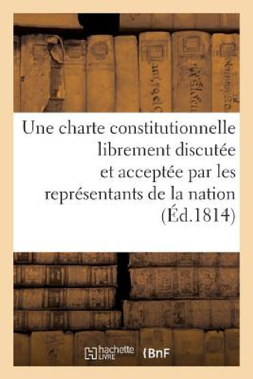 Observations d'Un Ancien Député Au Corps Législatif Sur La Nécessité d'Une Charte Constitutionnelle: Librement Discutée Et Acceptée Par Les Représenta by Collectif