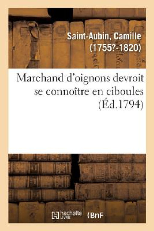 Marchand d'Oignons Devroit Se Connoître En Ciboules. Application de la Maxime À Plusieurs Articles: D'Un Arrêté Du Comité de Sûreté Générale, Pour La by Camille Saint-Aubin
