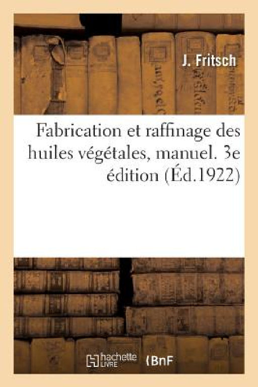 Fabrication Et Raffinage Des Huiles Végétales, Manuel. 3e Édition: À l'Usage Des Fabricants, Raffineurs, Courtiers Et Négociants En Huiles by J. Fritsch