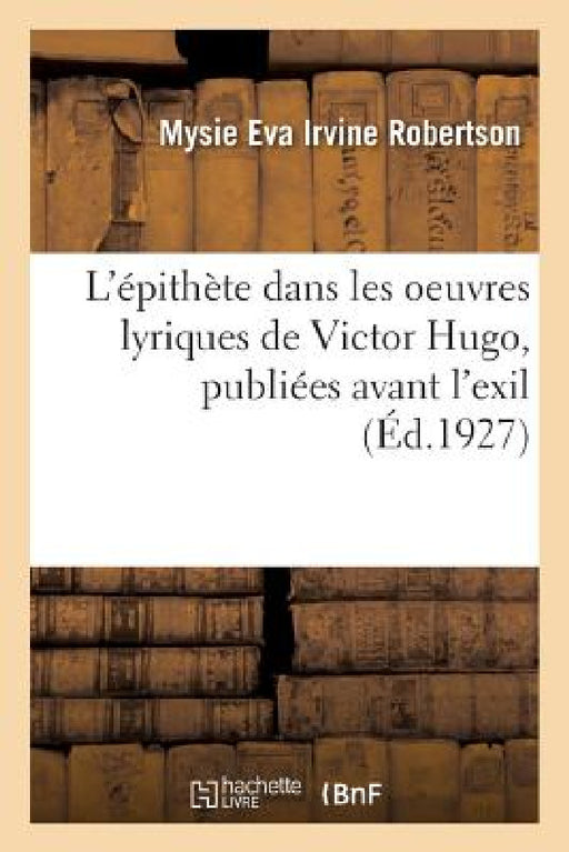 L'Épithète Dans Les Oeuvres Lyriques de Victor Hugo, Publiées Avant l'Exil by Mysie Eva Irvine Robertson