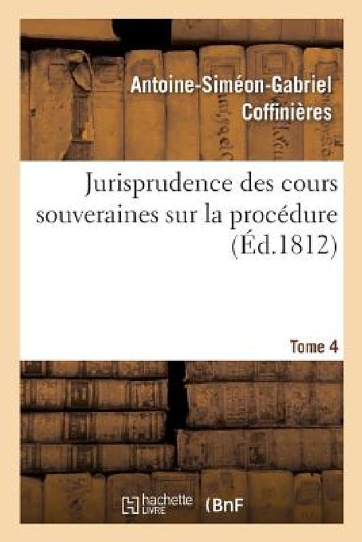 Jurisprudence Des Cours Souveraines Sur La Procédure. Tome 4 by Antoine-Siméon-Gabriel Coffinières