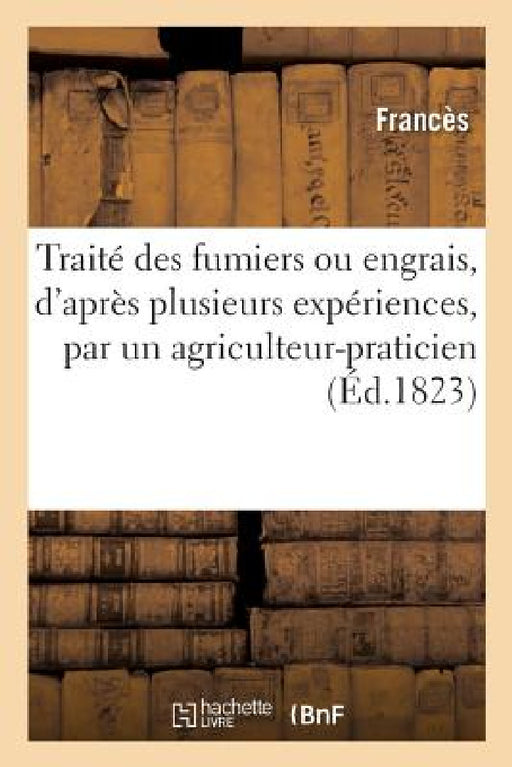 Traité Des Fumiers Ou Engrais, d'Après Plusieurs Expériences, Composé Par Un Agriculteur-Praticien: Méthode Pour Fabriquer Une Quantité Immense de Fum by Francès