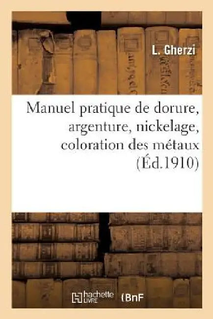 Manuel Pratique de Dorure, Argenture, Nickelage, Coloration Des Métaux by L. Gherzi