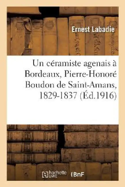 Un Céramiste Agenais À Bordeaux, Pierre-Honoré Boudon de Saint-Amans, 1829-1837: Ou Deux Manufactures de Faïence Fine À Bordeaux, Au XIXe Siècle by Ernest LaBadie