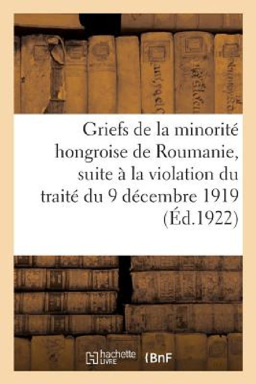 Griefs de la Minorité Hongroise de Roumanie, Suite À La Violation Du Traité Du 9 Décembre 1919: Entre Les Puissances Alliées Et Associées Et La Rouman by Collectif