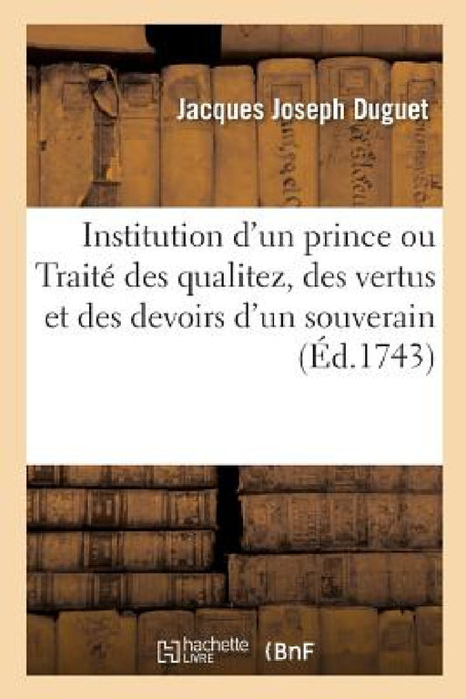 Institution d'Un Prince Ou Traité Des Qualitez, Des Vertus Et Des Devoirs d'Un Souverain: Nouvelle Édition, Avec La Vie de l'Auteur by Jacques Joseph Duguet, Claude-Pierre Goujet