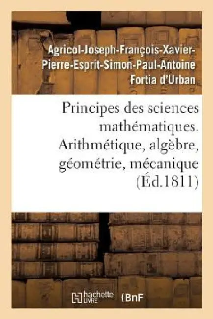 Principes Des Sciences Mathématiques, Contenant Des Élémens d'Arithmétique, d'Algèbre: de Géométrie Et de Mécanique. Suivis d'Une Notice Sur 15 Mathém by Agricol-Joseph-François- Fortia d'Urban