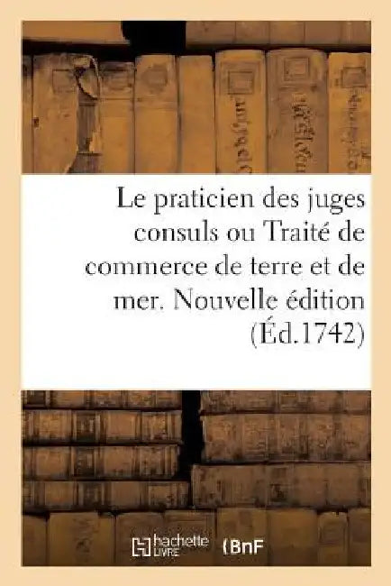 Le Praticien Des Juges Consuls Ou Traité de Commerce de Terre Et de Mer. Nouvelle Édition: A l'Usage Des Marchands, Négocians, Banquiers, Agens de Cha by Collectif