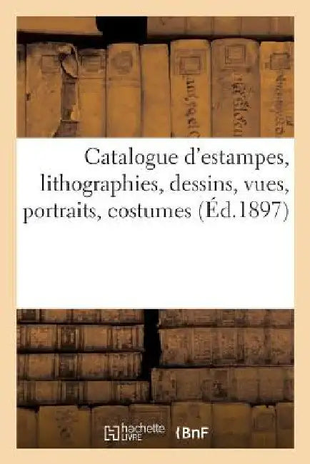 Catalogue d'Estampes Anciennes Et Modernes Imprimées En Noir Et En Couleur: Lithographies, Dessins, Vues, Portraits, Costumes by Collectif