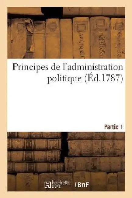Principes de l'Administration Politique Ou de l'Administration de Toutes Les Sociétés Civiles: de Tous Les États Quelque Soit Leurs Différences Politi by Collectif