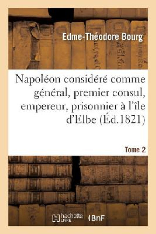 Napoléon Considéré Comme Général, Premier Consul, Empereur, Prisonnier À l'Île d'Elbe: Et À Sainte-Hélène Ou Vie Impartiale de CE Grand Capitaine. Tom by Edme-Théodore Bourg