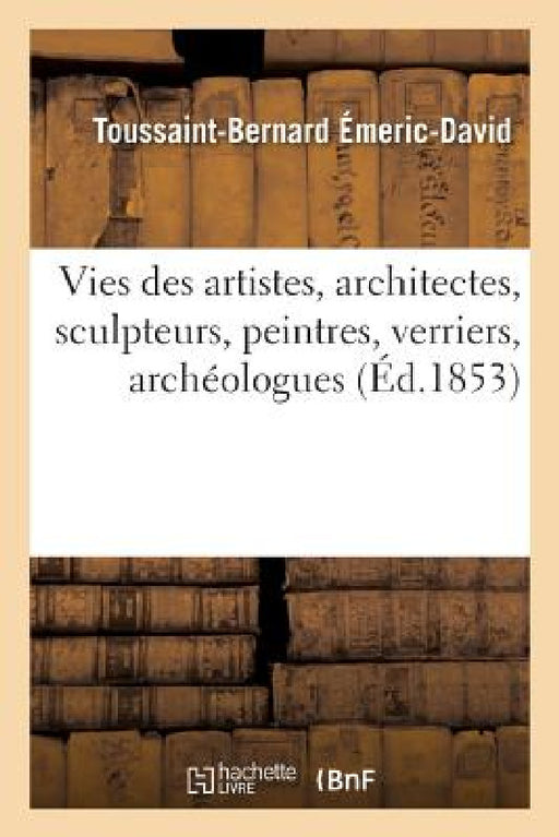 Vies Des Artistes Anciens Et Modernes, Architectes, Sculpteurs, Peintres, Verriers, Archéologues by Toussaint-Bernard Émeric-David, Paul LaCroix