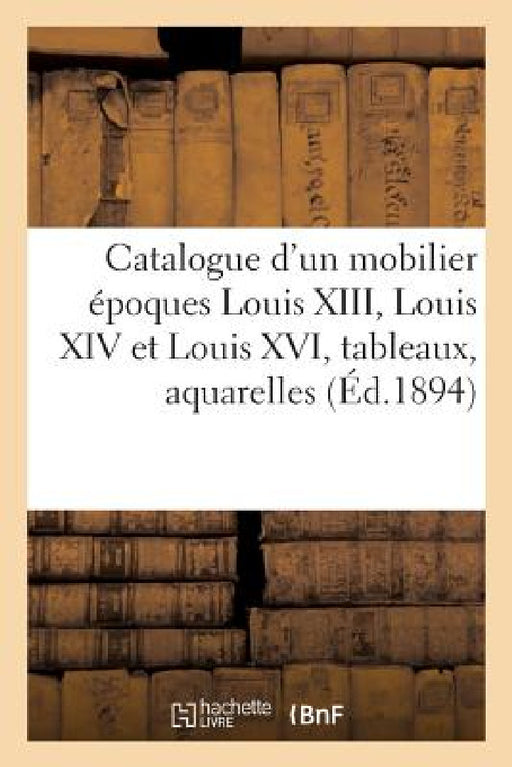 Catalogue d'Un Beau Mobilier Époques Louis XIII, Louis XIV Et Louis XVI, Tableaux Anciens: Et Modernes, Aquarelles, Dessins, Gravures by Arthur Bloche
