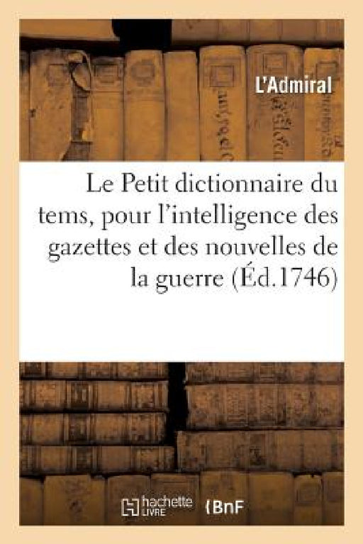 Le Petit Dictionnaire Du Tems, Pour l'Intelligence Des Gazettes Et Des Nouvelles de la Guerre: Contenant Par Ordre Alphabétique La Description Des Pay by L'Admiral