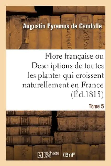 Flore Française Ou Descriptions de Toutes Les Plantes Qui Croissent Naturellement En France: Disposées Selon Une Nouvelle Méthode d'Analyse. Tome 5 by Augustin Pyramus de Candolle