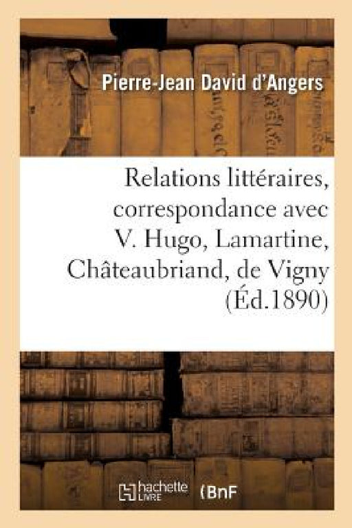 Relations Littéraires, Correspondance Avec Victor Hugo, Lamartine, Châteaubriand: de Vigny, Lamennais, Balzac, Charlet by Pierre-Jean David d'Angers, Alfred de Vigny, Henry Jouin