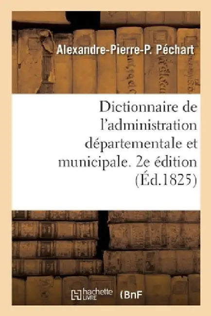 Dictionnaire de l'Administration Départementale Et Municipale. 2e Édition by Alexandre-Pierre-P Péchart