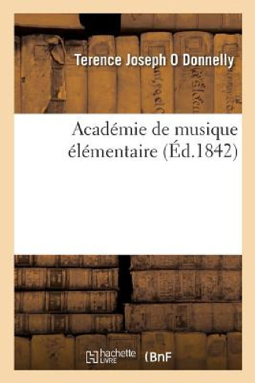 Académie de Musique Élémentaire: Contenant Une Exposition Claire de la Théorie Et La Base de la Pratique by Terence Joseph O. Donnelly, A. D. de Cressier