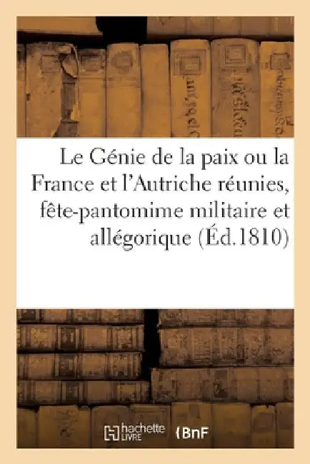 Le Génie de la Paix Ou La France Et l'Autriche Réunies, Fête-Pantomime Militaire Et Allégorique: A l'Occasion Du Mariage de S. M. Impériale Et Royale, by Collectif
