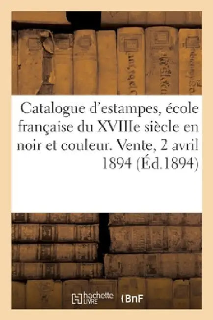 Catalogue d'Estampes Anciennes Et Modernes, École Française Du Xviiie Siècle En Noir Et En Couleur: Portraits, Lithographies. Vente, 2 Avril 1894 by Collectif