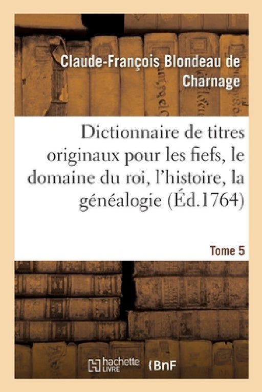 Dictionnaire de Titres Originaux Pour Les Fiefs, Le Domaine Du Roi, l'Histoire, La Généalogie: Ou Inventaire Général Du Cabinet Du Chevalier Blondeau by Claude-François Blondeau de Charnage