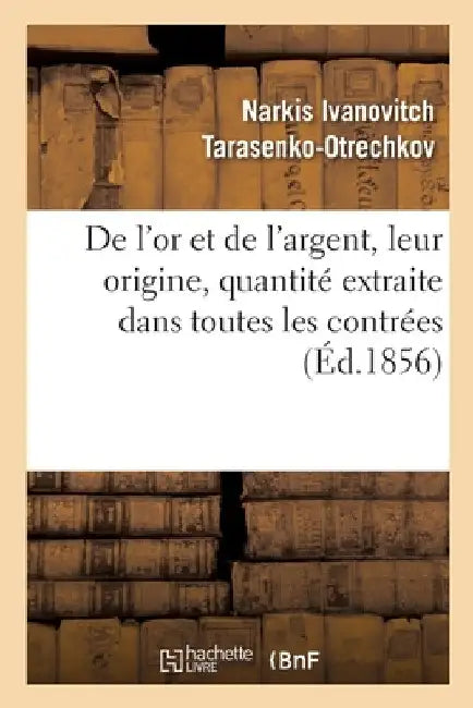 de l'Or Et de l'Argent, Leur Origine, Quantité Extraite Dans Toutes Les Contrées: Des Temps Les Plus Reculés Jusqu'en 1855, Accumulation de Ces Métaux by Narkis Ivanovitch Tarasenko-Otrechkov