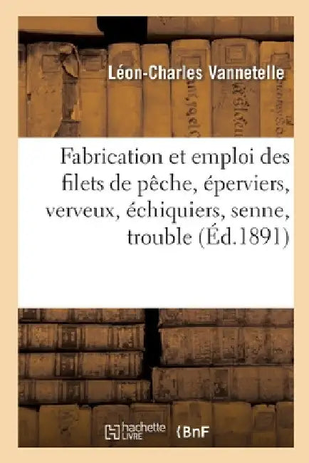 Fabrication Et Emploi Des Filets de Pêche, Éperviers, Verveux, Échiquiers, Senne, Trouble: Montage, Entretien, Réparation by Léon-Charles Vannetelle