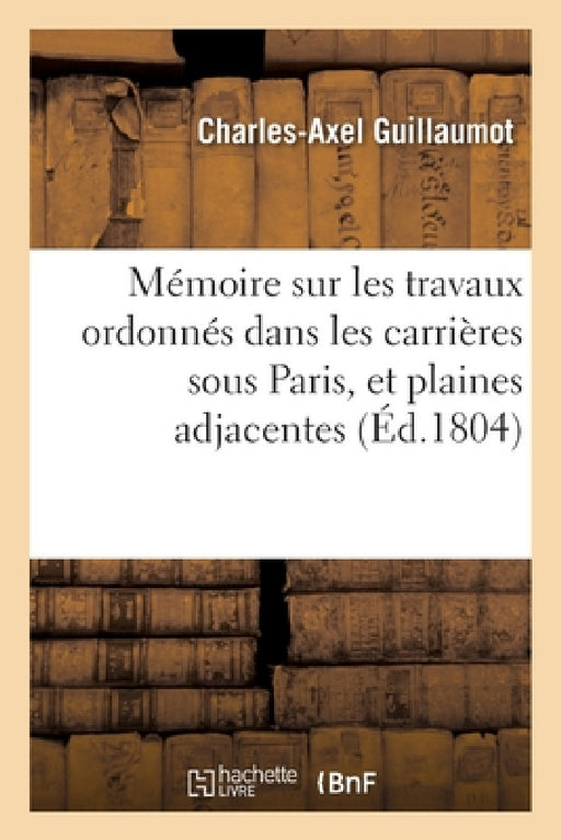 Mémoire Sur Les Travaux Ordonnés Dans Les Carrières Sous Paris, Et Plaines Adjacentes: Et Exposé Des Opérations Faites Pour Leur Réparation by Charles-Axel Guillaumot