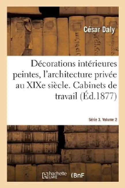 Décorations Intérieures Peintes, l'Architecture Privée Au XIXe Siècle. Série 3. Volume 2: Cabinets de Travail, Bibliothèque, Accès Et Dépandances, Sal by César Daly