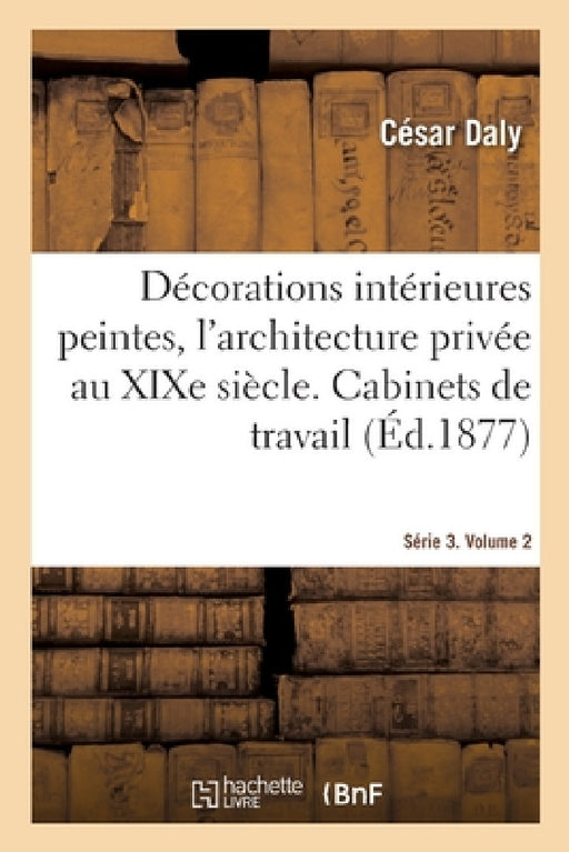 Décorations Intérieures Peintes, l'Architecture Privée Au XIXe Siècle. Série 3. Volume 2: Cabinets de Travail, Bibliothèque, Accès Et Dépandances, Sal by César Daly