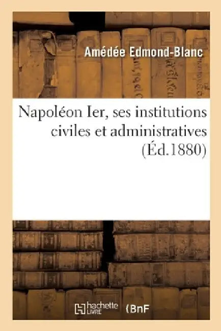 Napoléon Ier, Ses Institutions Civiles Et Administratives by Amédée Edmond-Blanc