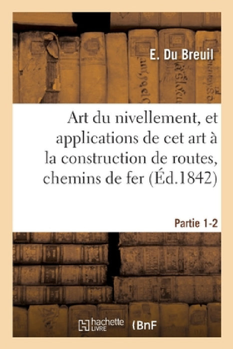 Art Du Nivellement, Et Applications de CET Art À La Construction de Routes, Chemins de Fer: Et de Grande Communication. Partie 1-2 by E. Du Breuil
