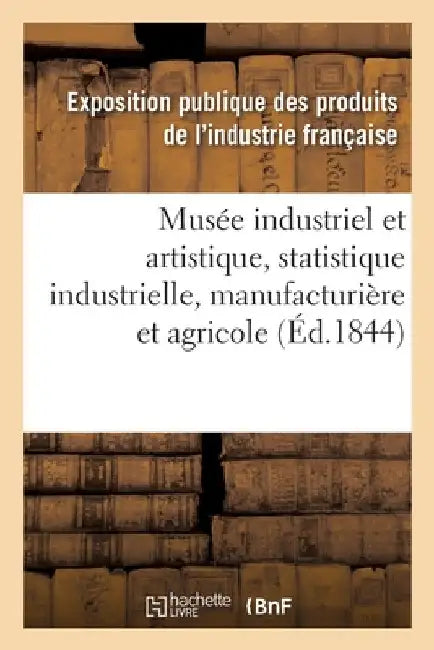 Musée Industriel Et Artistique Ou Description Complète de l'Exposition Des Produits: de l'Industrie Française Faite En 1839, Statistique Industrielle, by Industrie Francaise